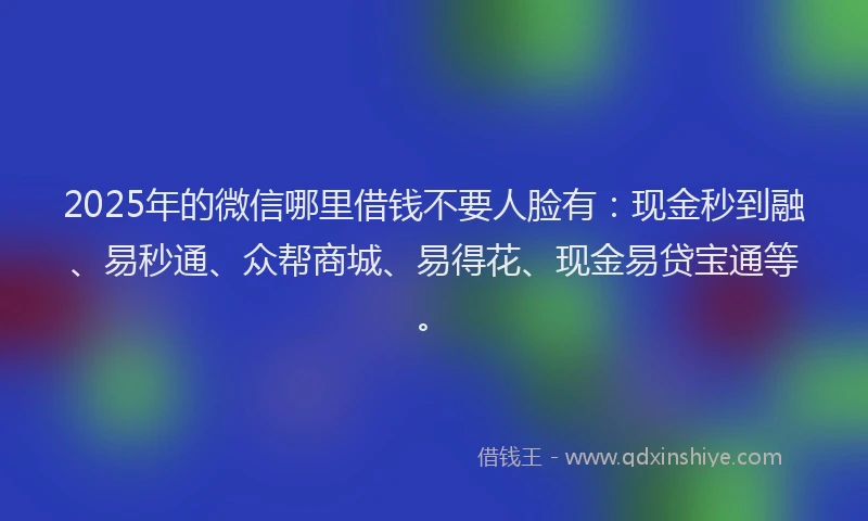2025年的微信哪里借钱不要人脸有：现金秒到融、易秒通、众帮商城、易得花、现金易贷宝通等。