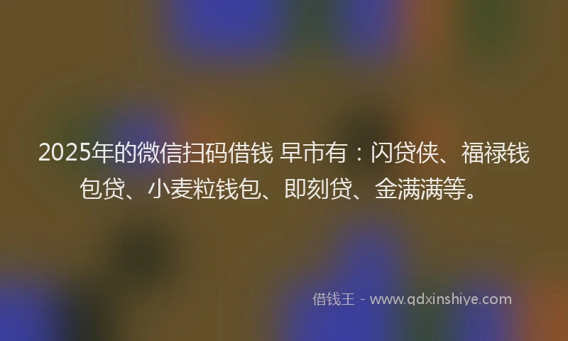 2025年的微信扫码借钱 早市有：闪贷侠、福禄钱包贷、小麦粒钱包、即刻贷、金满满等。