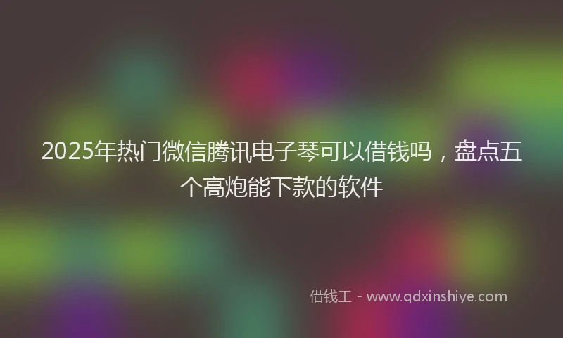 2025年热门微信腾讯电子琴可以借钱吗，盘点五个高炮能下款的软件