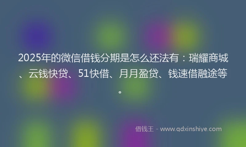 2025年的微信借钱分期是怎么还法有：瑞耀商城、云钱快贷、51快借、月月盈贷、钱速借融途等。