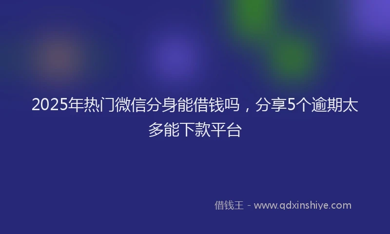 2025年热门微信分身能借钱吗，分享5个逾期太多能下款平台