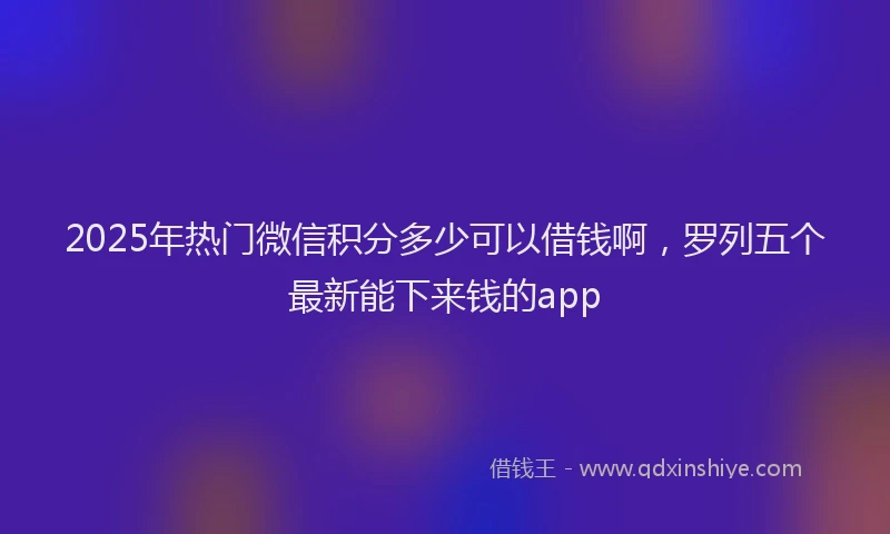 2025年热门微信积分多少可以借钱啊，罗列五个最新能下来钱的app