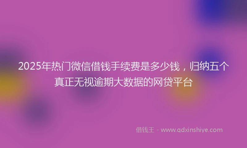 2025年热门微信借钱手续费是多少钱，归纳五个真正无视逾期大数据的网贷平台