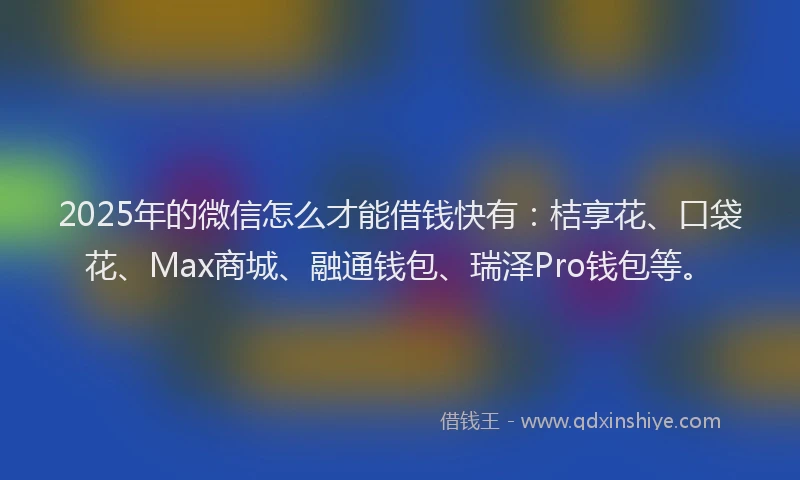 2025年的微信怎么才能借钱快有：桔享花、口袋花、Max商城、融通钱包、瑞泽Pro钱包等。