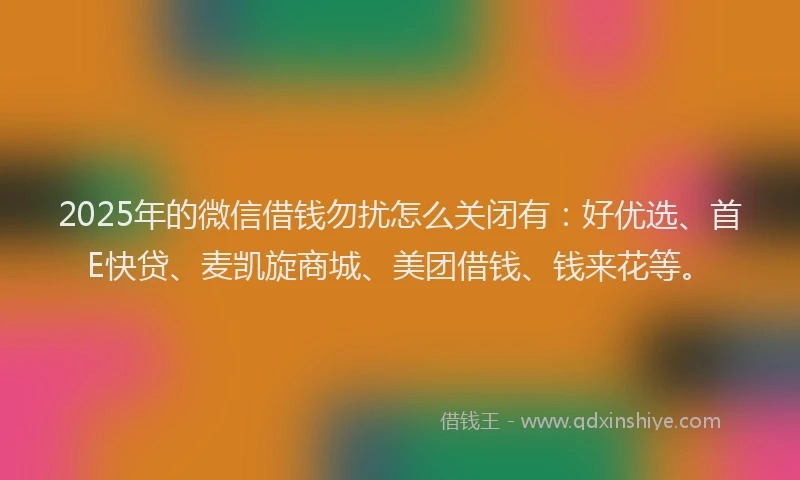 2025年的微信借钱勿扰怎么关闭有：好优选、首E快贷、麦凯旋商城、美团借钱、钱来花等。