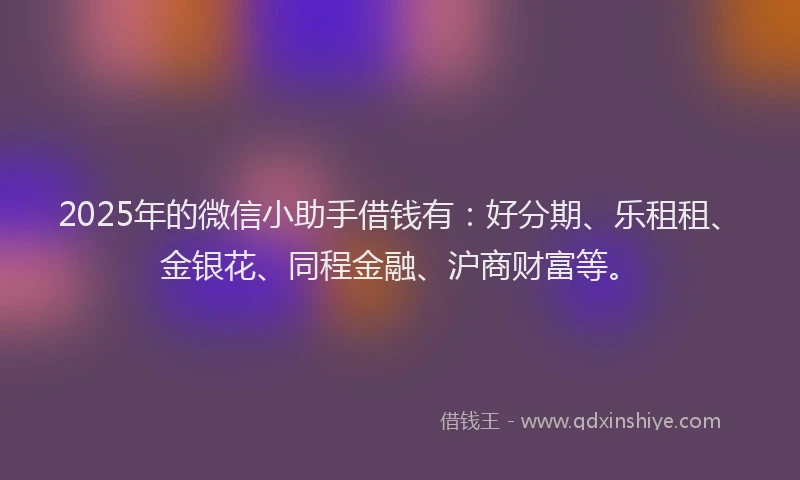 2025年的微信小助手借钱有：好分期、乐租租、金银花、同程金融、沪商财富等。