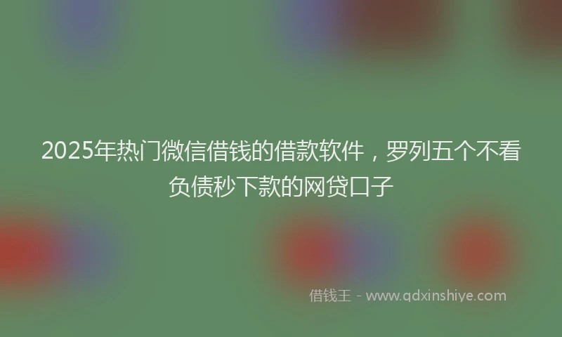 2025年热门微信借钱的借款软件，罗列五个不看负债秒下款的网贷口子