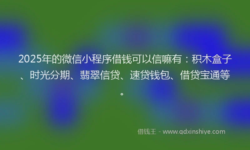 2025年的微信小程序借钱可以信嘛有：积木盒子、时光分期、翡翠信贷、速贷钱包、借贷宝通等。