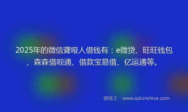2025年的微信聋哑人借钱有：e微贷、旺旺钱包、森森借呗通、借款宝易借、亿运通等。