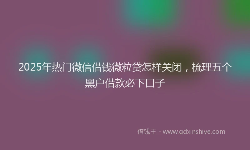 2025年热门微信借钱微粒贷怎样关闭，梳理五个黑户借款必下口子