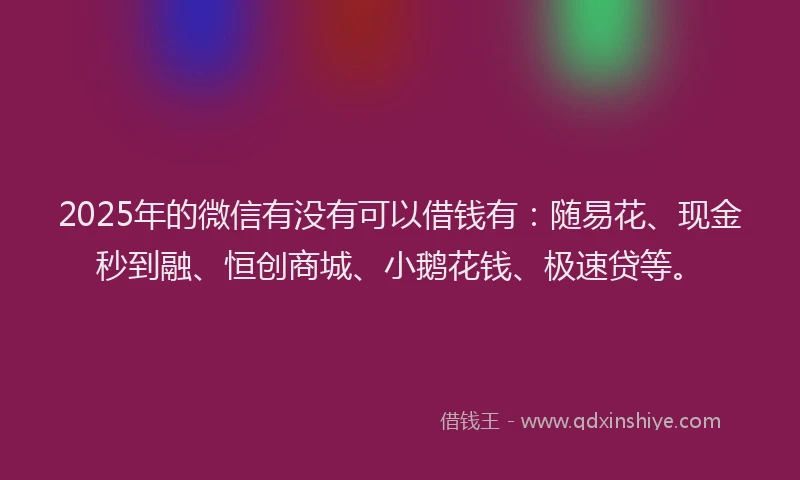 2025年的微信有没有可以借钱有：随易花、现金秒到融、恒创商城、小鹅花钱、极速贷等。