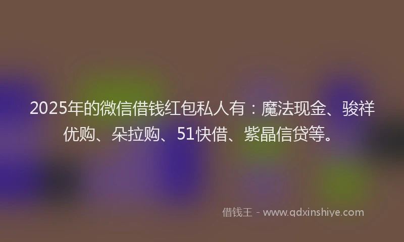 2025年的微信借钱红包私人有：魔法现金、骏祥优购、朵拉购、51快借、紫晶信贷等。