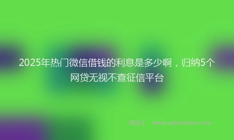 2025年热门微信借钱的利息是多少啊，归纳5个网贷无视不查征信平台