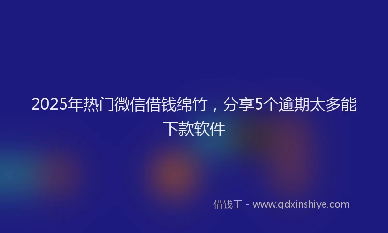 2025年热门微信借钱绵竹，分享5个逾期太多能下款软件