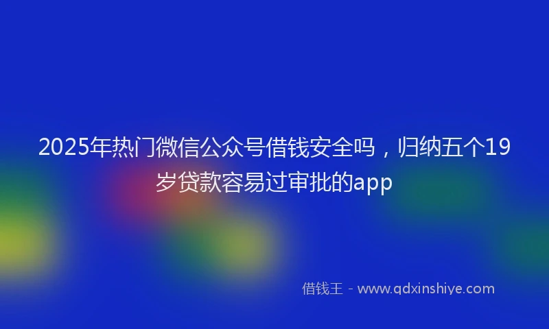 2025年热门微信公众号借钱安全吗，归纳五个19岁贷款容易过审批的app