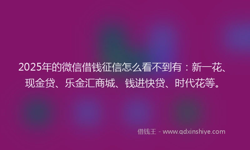 2025年的微信借钱征信怎么看不到有：新一花、现金贷、乐金汇商城、钱进快贷、时代花等。