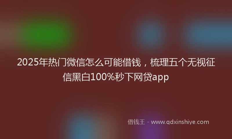 2025年热门微信怎么可能借钱，梳理五个无视征信黑白100%秒下网贷app
