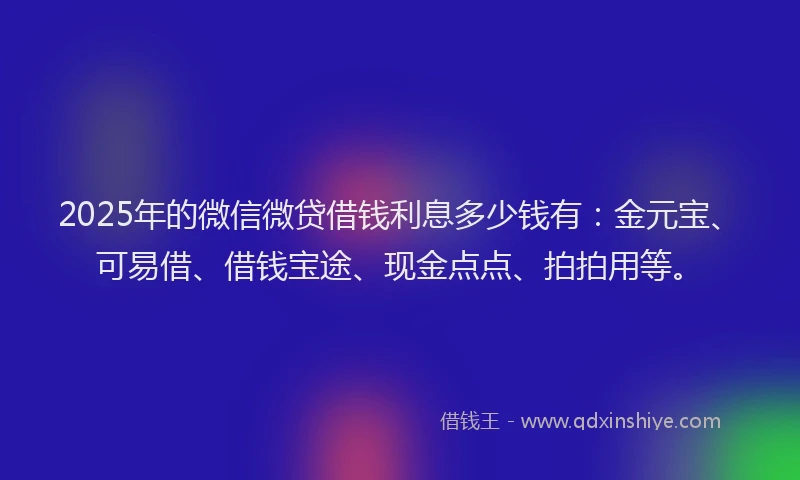 2025年的微信微贷借钱利息多少钱有：金元宝、可易借、借钱宝途、现金点点、拍拍用等。