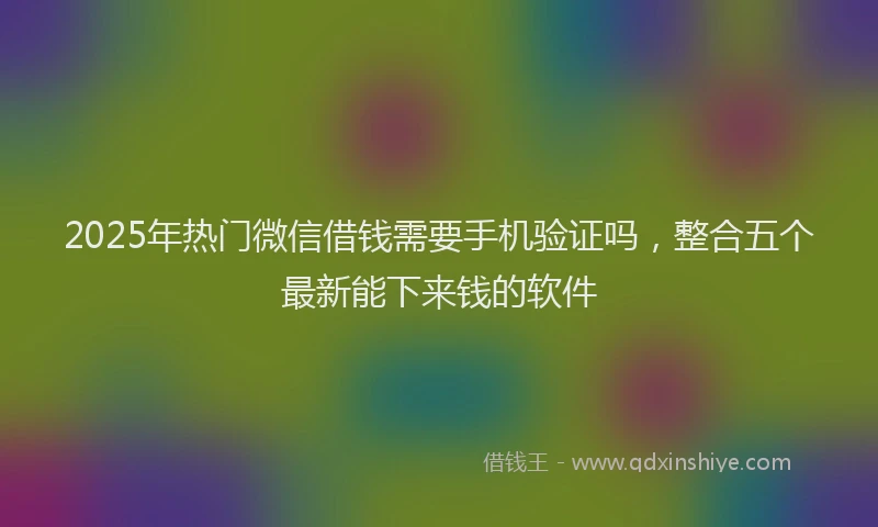 2025年热门微信借钱需要手机验证吗，整合五个最新能下来钱的软件
