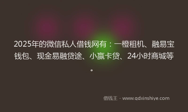 2025年的微信私人借钱网有：一橙租机、融易宝钱包、现金易融贷途、小赢卡贷、24小时商城等。