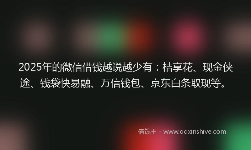 2025年的微信借钱越说越少有：桔享花、现金侠途、钱袋快易融、万信钱包、京东白条取现等。