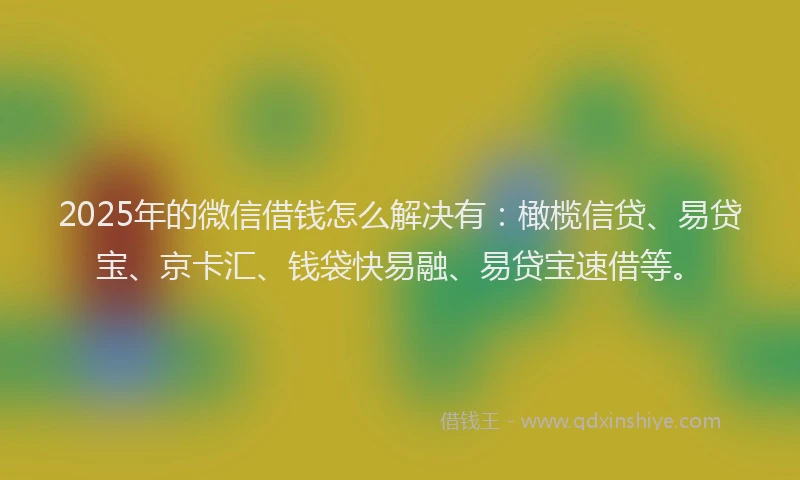 2025年的微信借钱怎么解决有：橄榄信贷、易贷宝、京卡汇、钱袋快易融、易贷宝速借等。