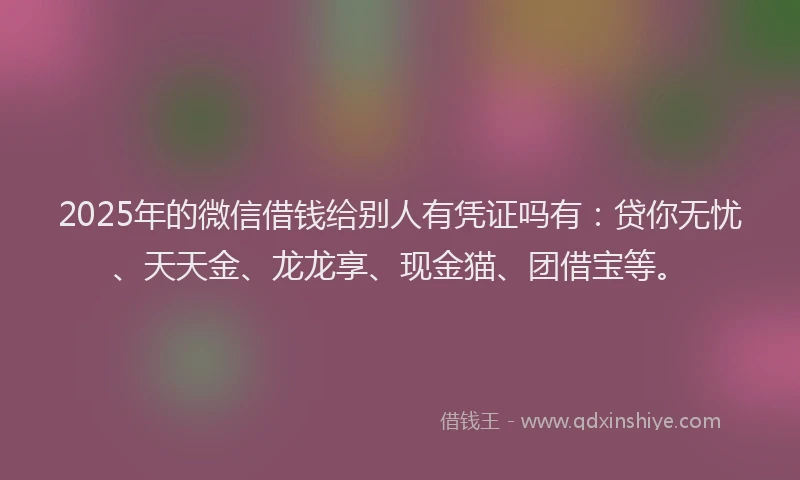 2025年的微信借钱给别人有凭证吗有：贷你无忧、天天金、龙龙享、现金猫、团借宝等。