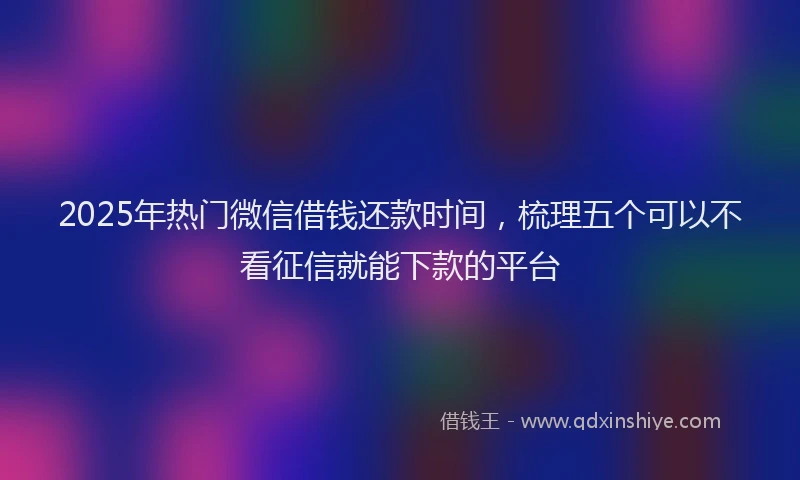 2025年热门微信借钱还款时间，梳理五个可以不看征信就能下款的平台