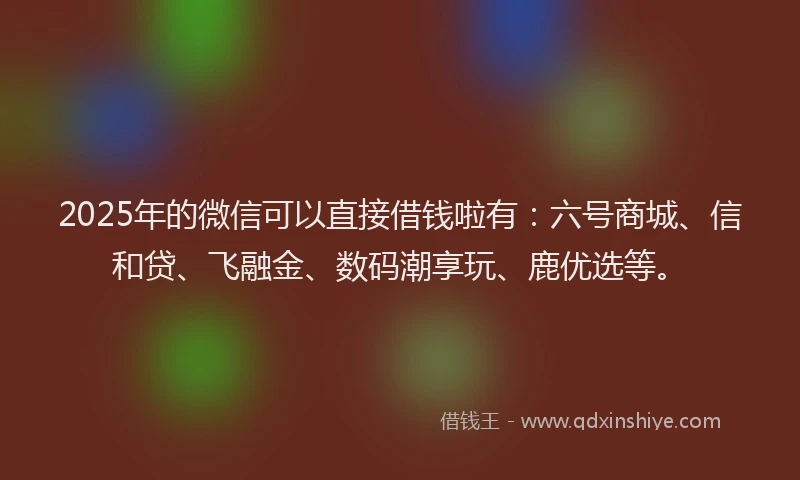 2025年的微信可以直接借钱啦有：六号商城、信和贷、飞融金、数码潮享玩、鹿优选等。