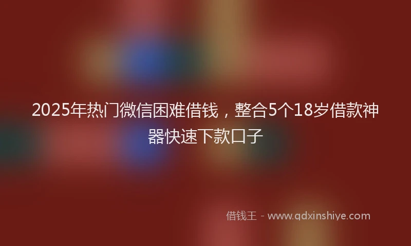 2025年热门微信困难借钱，整合5个18岁借款神器快速下款口子