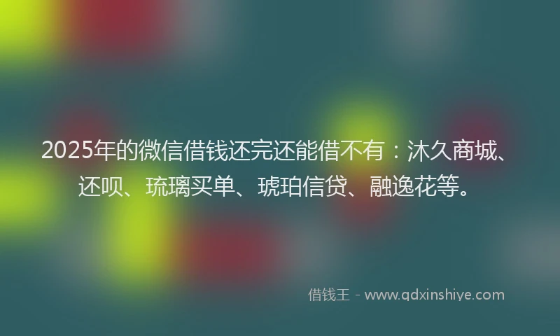 2025年的微信借钱还完还能借不有：沐久商城、还呗、琉璃买单、琥珀信贷、融逸花等。
