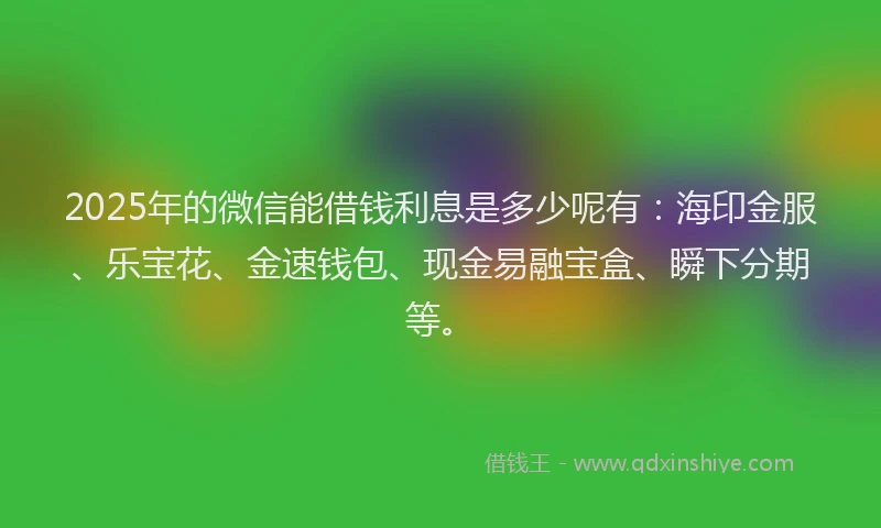 2025年的微信能借钱利息是多少呢有：海印金服、乐宝花、金速钱包、现金易融宝盒、瞬下分期等。