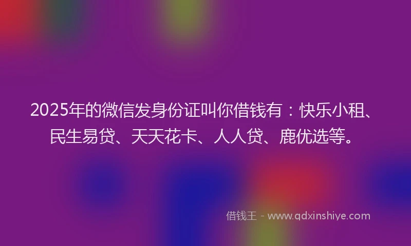 2025年的微信发身份证叫你借钱有：快乐小租、民生易贷、天天花卡、人人贷、鹿优选等。