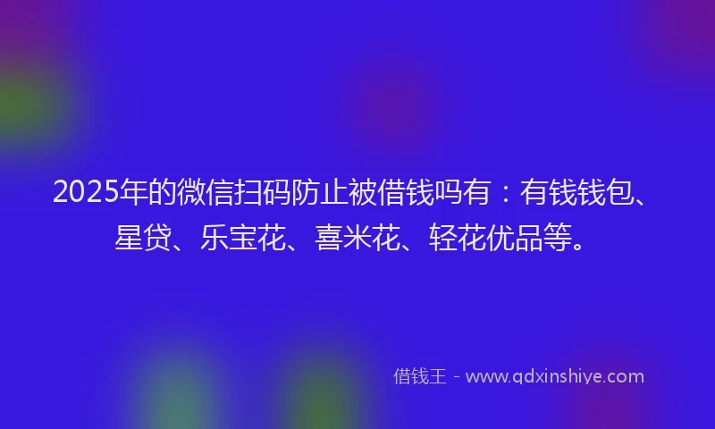 2025年的微信扫码防止被借钱吗有：有钱钱包、星贷、乐宝花、喜米花、轻花优品等。