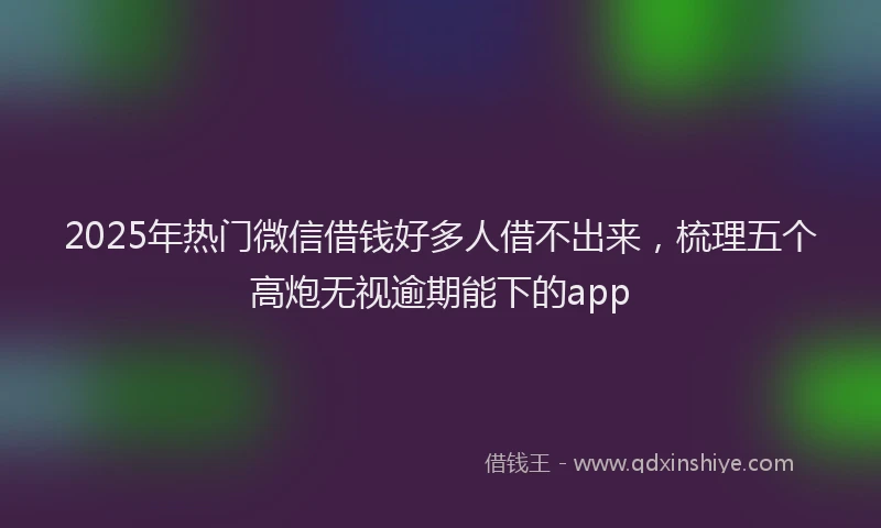 2025年热门微信借钱好多人借不出来，梳理五个高炮无视逾期能下的app