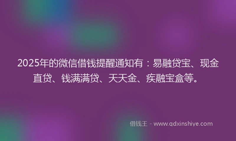 2025年的微信借钱提醒通知有：易融贷宝、现金直贷、钱满满贷、天天金、疾融宝盒等。
