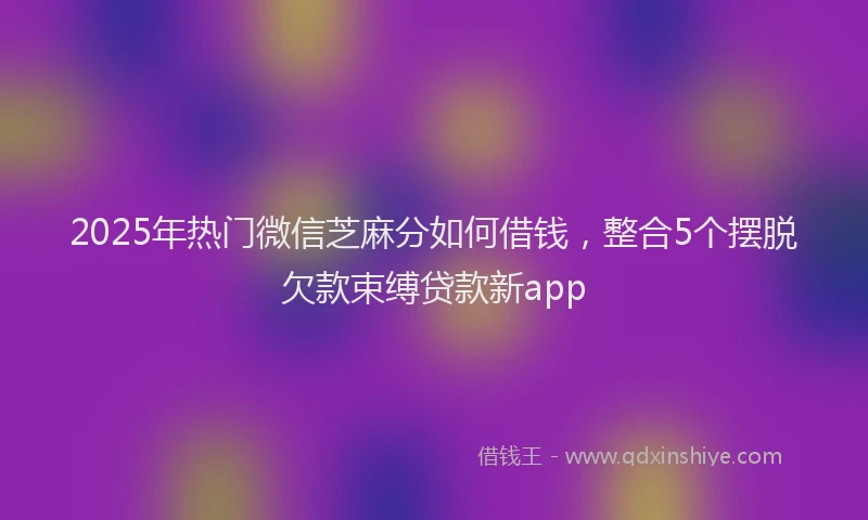 2025年热门微信芝麻分如何借钱，整合5个摆脱欠款束缚贷款新app