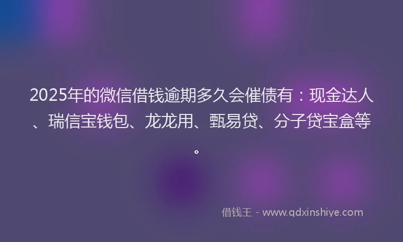 2025年的微信借钱逾期多久会催债有：现金达人、瑞信宝钱包、龙龙用、甄易贷、分子贷宝盒等。