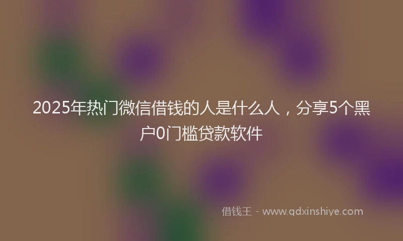 2025年热门微信借钱的人是什么人，分享5个黑户0门槛贷款软件