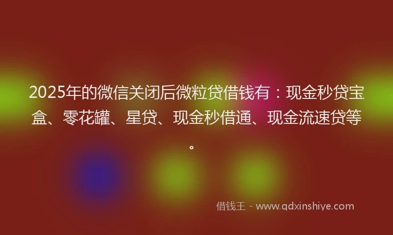 2025年的微信关闭后微粒贷借钱有：现金秒贷宝盒、零花罐、星贷、现金秒借通、现金流速贷等。