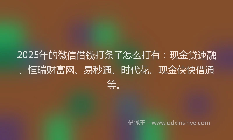 2025年的微信借钱打条子怎么打有：现金贷速融、恒瑞财富网、易秒通、时代花、现金侠快借通等。
