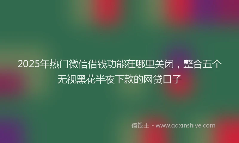 2025年热门微信借钱功能在哪里关闭，整合五个无视黑花半夜下款的网贷口子