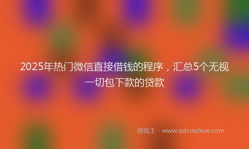 2025年热门微信直接借钱的程序，汇总5个无视一切包下款的贷款