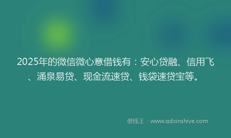 2025年的微信微心意借钱有：安心贷融、信用飞、涌泉易贷、现金流速贷、钱袋速贷宝等。