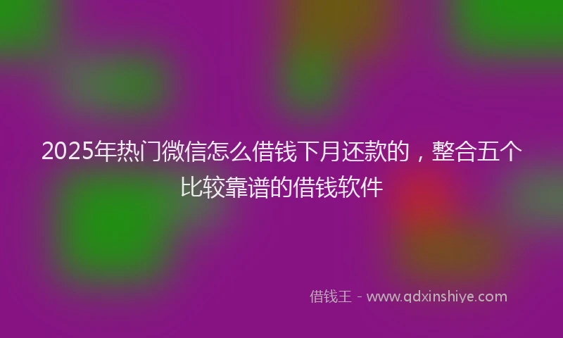 2025年热门微信怎么借钱下月还款的，整合五个比较靠谱的借钱软件