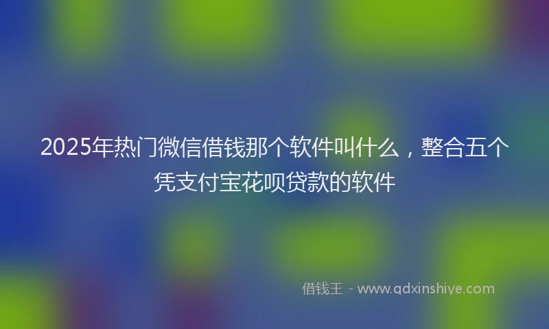 2025年热门微信借钱那个软件叫什么，整合五个凭支付宝花呗贷款的软件