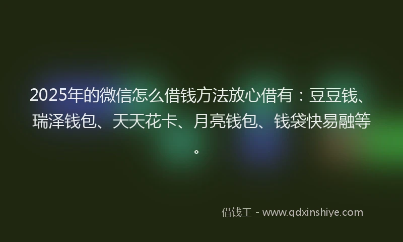 2025年的微信怎么借钱方法放心借有：豆豆钱、瑞泽钱包、天天花卡、月亮钱包、钱袋快易融等。