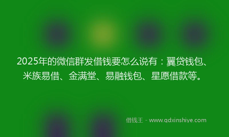 2025年的微信群发借钱要怎么说有：翼贷钱包、米族易借、金满堂、易融钱包、星愿借款等。