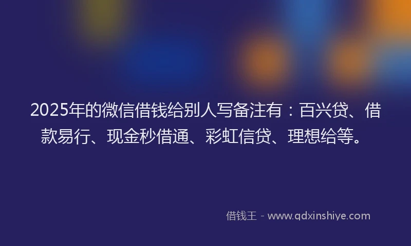 2025年的微信借钱给别人写备注有：百兴贷、借款易行、现金秒借通、彩虹信贷、理想给等。