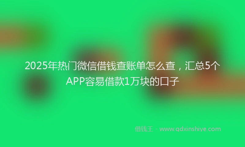 2025年热门微信借钱查账单怎么查，汇总5个APP容易借款1万块的口子